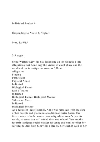 Individual Project 4
Responding to Abuse & Neglect
Mon, 12/9/15
2-3 pages
Child Welfare Services has conducted an investigation into
allegations that Anne may the victim of child abuse and the
results of the investigation were as follows:
Allegation
Finding
Perpetrator
Physical Abuse
Indicated
Biological Father
Risk of Harm
Indicated
Biological Father, Biological Mother
Substance Abuse
Indicated
Biological Mother
As a result of these findings, Anne was removed from the care
of her parents and placed in a traditional foster home. The
foster home is in the same community where Anne's parents
reside, so Anne can still attend the same school. You are the
recently-assigned social worker for Anne and want to offer her
services to deal with behaviors noted by her teacher such as her
 
