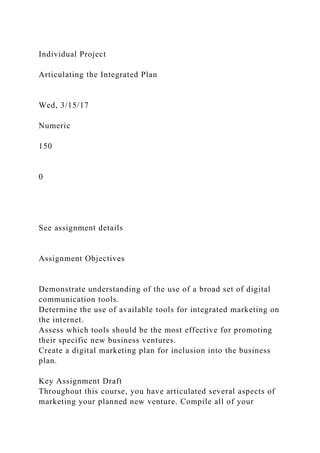 Individual Project
Articulating the Integrated Plan
Wed, 3/15/17
Numeric
150
0
See assignment details
Assignment Objectives
Demonstrate understanding of the use of a broad set of digital
communication tools.
Determine the use of available tools for integrated marketing on
the internet.
Assess which tools should be the most effective for promoting
their specific new business ventures.
Create a digital marketing plan for inclusion into the business
plan.
Key Assignment Draft
Throughout this course, you have articulated several aspects of
marketing your planned new venture. Compile all of your
 