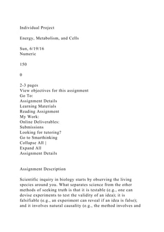 Individual Project
Energy, Metabolism, and Cells
Sun, 6/19/16
Numeric
150
0
2-3 pages
View objectives for this assignment
Go To:
Assignment Details
Learning Materials
Reading Assignment
My Work:
Online Deliverables:
Submissions
Looking for tutoring?
Go to Smarthinking
Collapse All |
Expand All
Assignment Details
Assignment Description
Scientific inquiry in biology starts by observing the living
species around you. What separates science from the other
methods of seeking truth is that it is testable (e.g., one can
devise experiments to test the validity of an idea); it is
falsifiable (e.g., an experiment can reveal if an idea is false);
and it involves natural causality (e.g., the method involves and
 