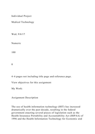 Individual Project
Medical Technology
Wed, 9/6/17
Numeric
100
0
4–6 pages not including title page and reference page.
View objectives for this assignment
My Work:
Assignment Description
The use of health information technology (HIT) has increased
dramatically over the past decade, resulting in the federal
government enacting several pieces of legislation such as the
Health Insurance Portability and Accountability Act (HIPAA) of
1996 and the Health Information Technology for Economic and
 
