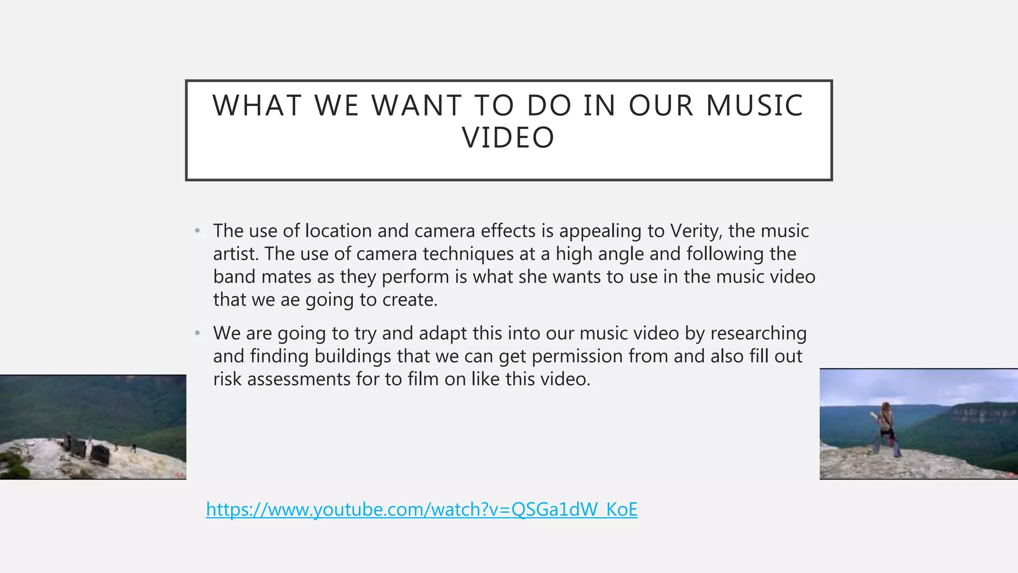 WHAT WE WANT TO DO IN OUR MUSIC
VIDEO
• The use of location and camera effects is appealing to Verity, the music
artist. The use of camera techniques at a high angle and following the
band mates as they perform is what she wants to use in the music video
that we ae going to create.
• We are going to try and adapt this into our music video by researching
and finding buildings that we can get permission from and also fill out
risk assessments for to film on like this video.
https://www.youtube.com/watch?v=QSGa1dW_KoE
 