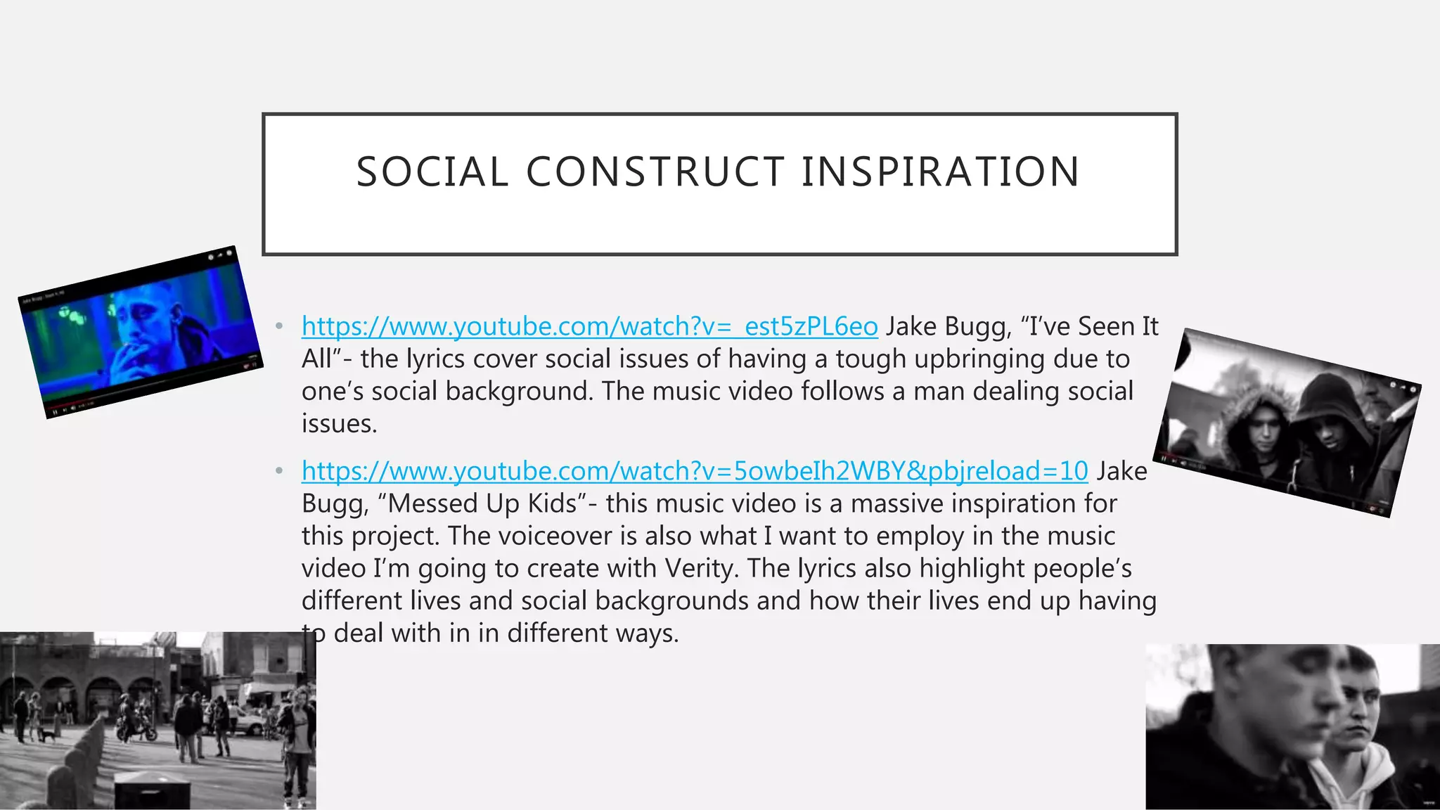 SOCIAL CONSTRUCT INSPIRATION
• https://www.youtube.com/watch?v=_est5zPL6eo Jake Bugg, “I’ve Seen It
All”- the lyrics cover social issues of having a tough upbringing due to
one’s social background. The music video follows a man dealing social
issues.
• https://www.youtube.com/watch?v=5owbeIh2WBY&pbjreload=10 Jake
Bugg, “Messed Up Kids”- this music video is a massive inspiration for
this project. The voiceover is also what I want to employ in the music
video I’m going to create with Verity. The lyrics also highlight people’s
different lives and social backgrounds and how their lives end up having
to deal with in in different ways.
 