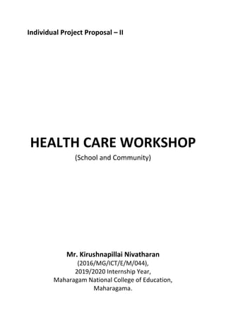 Individual Project Proposal – II
HEALTH CARE WORKSHOP
(School and Community)
Mr. Kirushnapillai Nivatharan
(2016/MG/ICT/E/M/044),
2019/2020 Internship Year,
Maharagam National College of Education,
Maharagama.
 