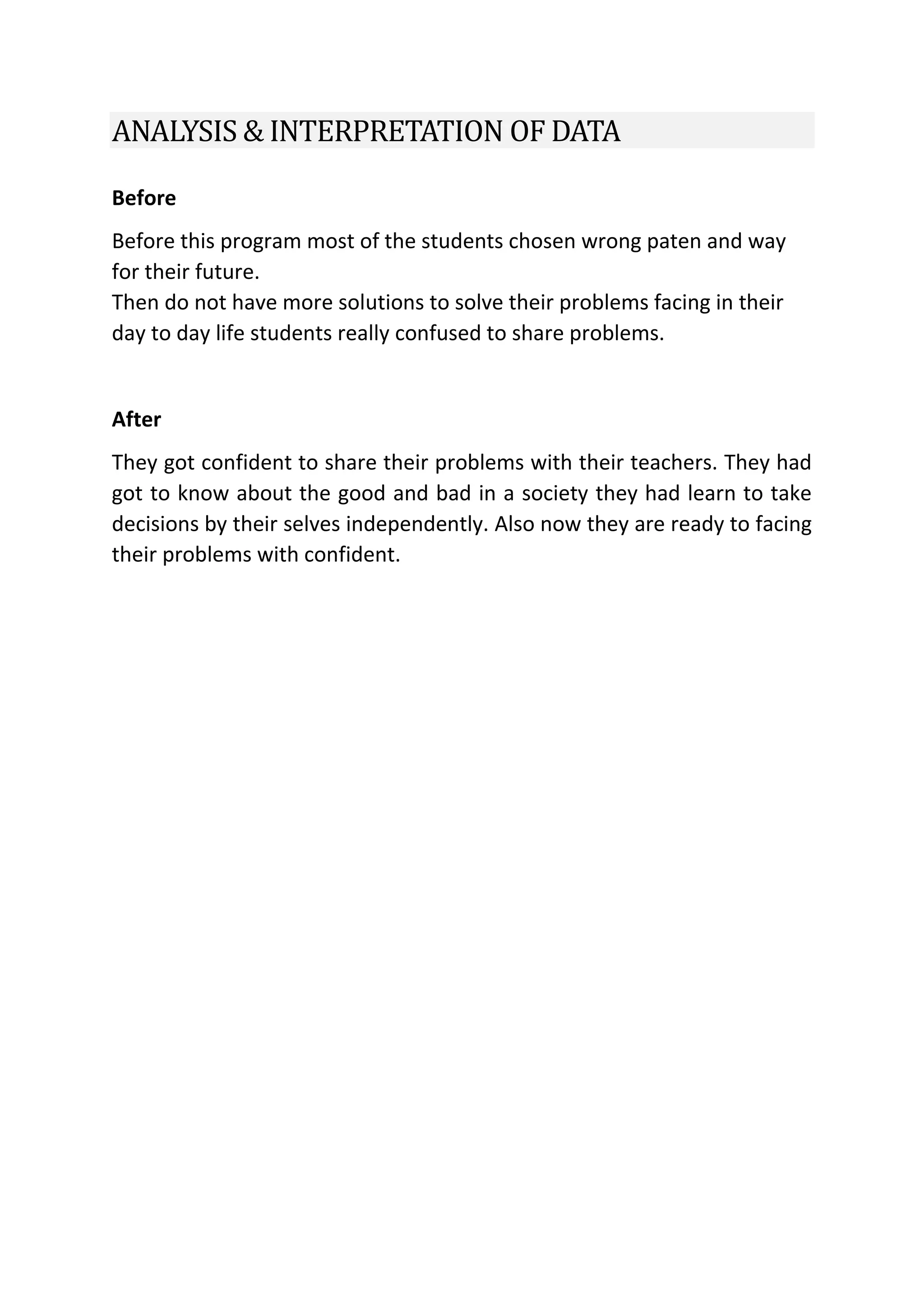 ANALYSIS & INTERPRETATION OF DATA
Before
Before this program most of the students chosen wrong paten and way
for their future.
Then do not have more solutions to solve their problems facing in their
day to day life students really confused to share problems.
After
They got confident to share their problems with their teachers. They had
got to know about the good and bad in a society they had learn to take
decisions by their selves independently. Also now they are ready to facing
their problems with confident.
 