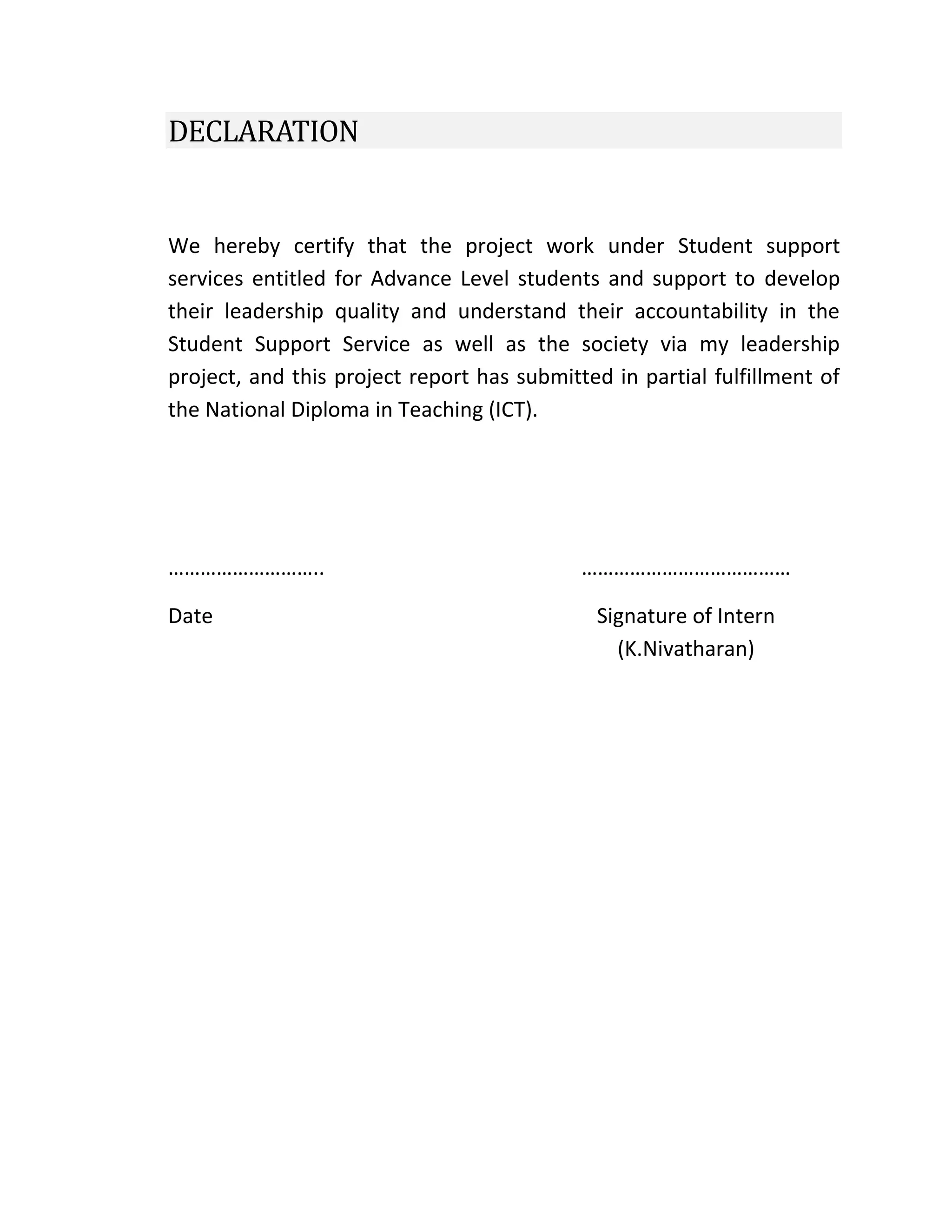 DECLARATION
We hereby certify that the project work under Student support
services entitled for Advance Level students and support to develop
their leadership quality and understand their accountability in the
Student Support Service as well as the society via my leadership
project, and this project report has submitted in partial fulfillment of
the National Diploma in Teaching (ICT).
………………………..
Date
…………………………………
Signature of Intern
(K.Nivatharan)
 