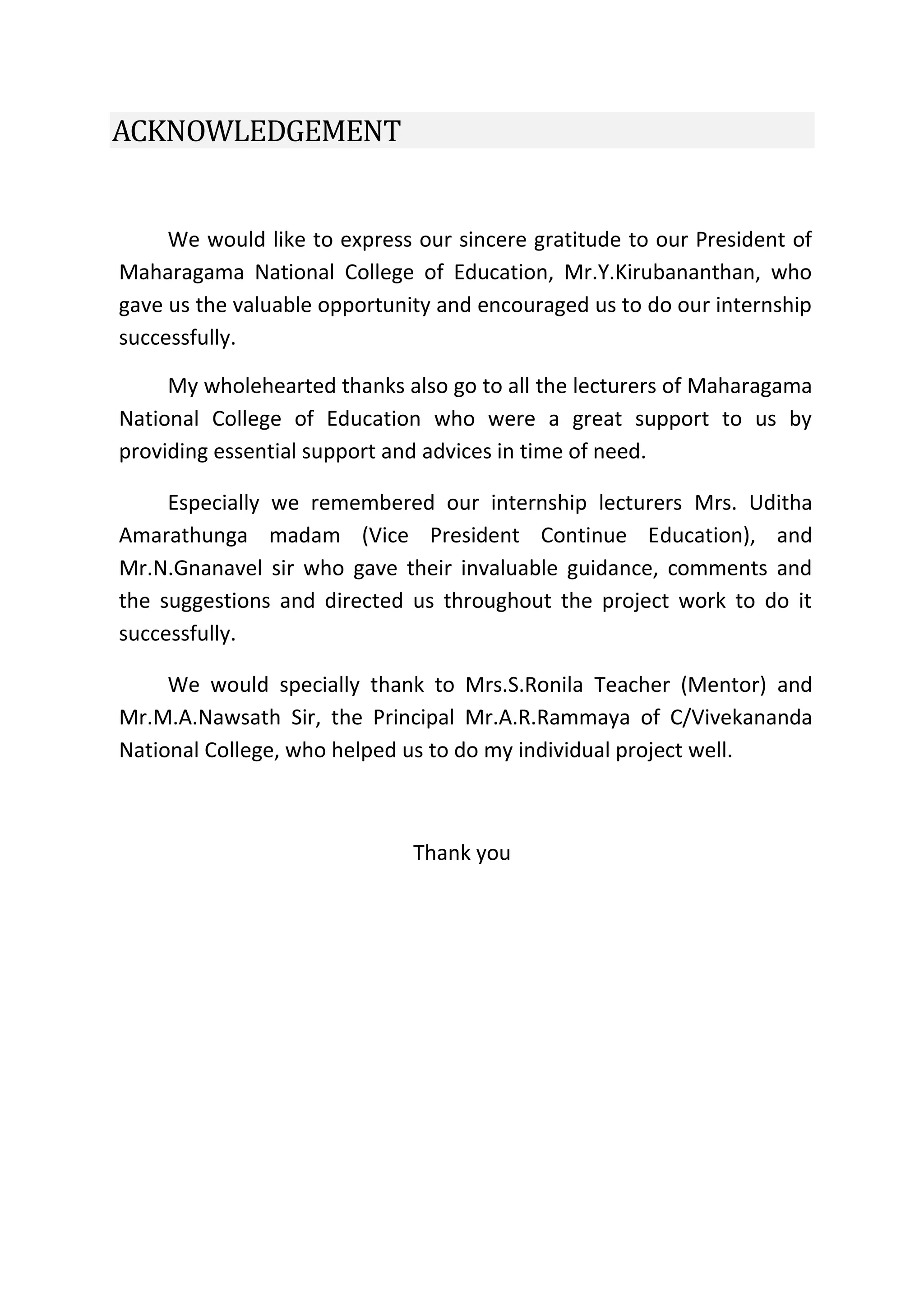 ACKNOWLEDGEMENT
We would like to express our sincere gratitude to our President of
Maharagama National College of Education, Mr.Y.Kirubananthan, who
gave us the valuable opportunity and encouraged us to do our internship
successfully.
My wholehearted thanks also go to all the lecturers of Maharagama
National College of Education who were a great support to us by
providing essential support and advices in time of need.
Especially we remembered our internship lecturers Mrs. Uditha
Amarathunga madam (Vice President Continue Education), and
Mr.N.Gnanavel sir who gave their invaluable guidance, comments and
the suggestions and directed us throughout the project work to do it
successfully.
We would specially thank to Mrs.S.Ronila Teacher (Mentor) and
Mr.M.A.Nawsath Sir, the Principal Mr.A.R.Rammaya of C/Vivekananda
National College, who helped us to do my individual project well.
Thank you
 