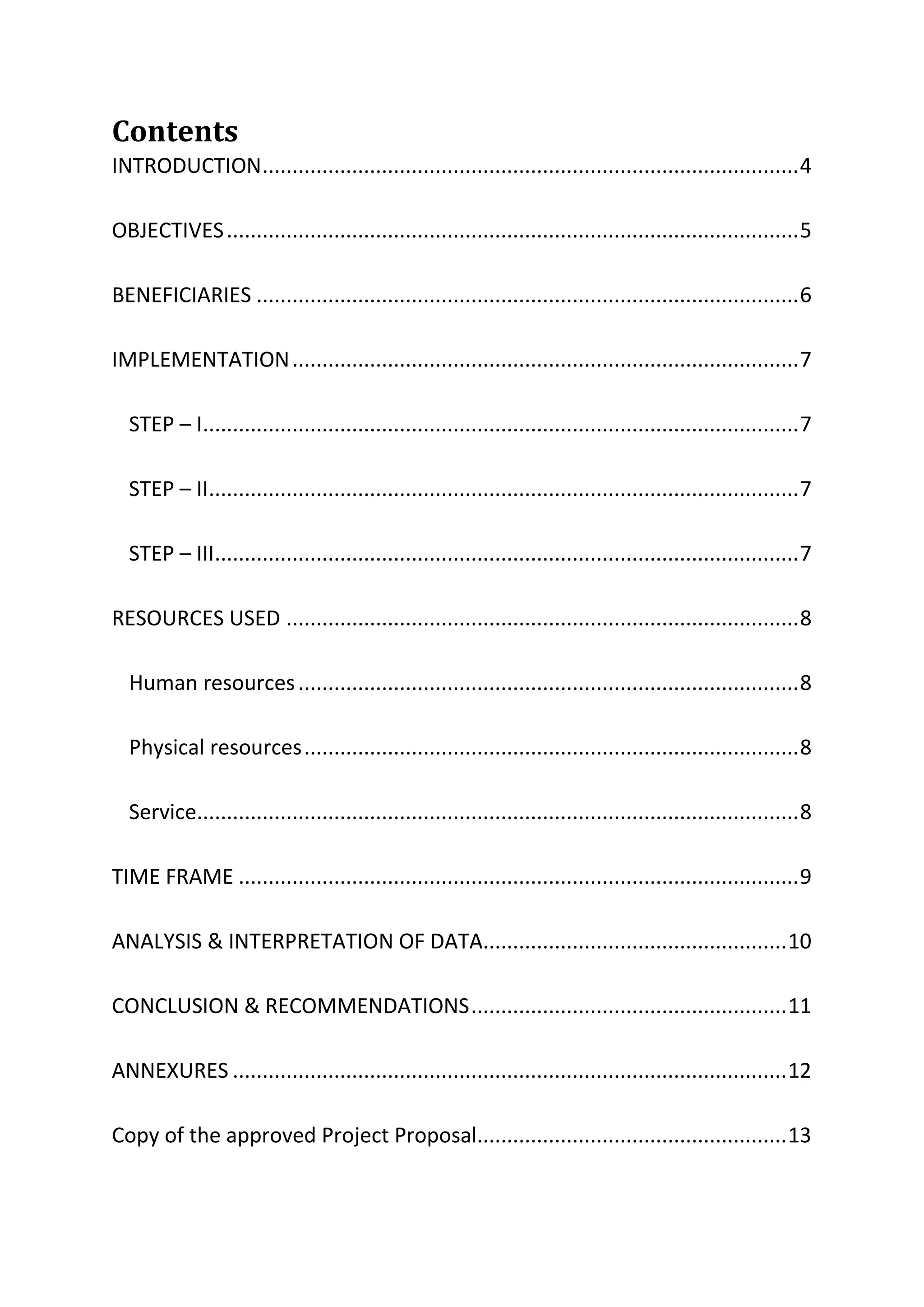 Contents
INTRODUCTION..........................................................................................4
OBJECTIVES................................................................................................5
BENEFICIARIES ...........................................................................................6
IMPLEMENTATION.....................................................................................7
STEP – I....................................................................................................7
STEP – II...................................................................................................7
STEP – III..................................................................................................7
RESOURCES USED ......................................................................................8
Human resources....................................................................................8
Physical resources...................................................................................8
Service.....................................................................................................8
TIME FRAME ..............................................................................................9
ANALYSIS & INTERPRETATION OF DATA...................................................10
CONCLUSION & RECOMMENDATIONS.....................................................11
ANNEXURES .............................................................................................12
Copy of the approved Project Proposal....................................................13
 