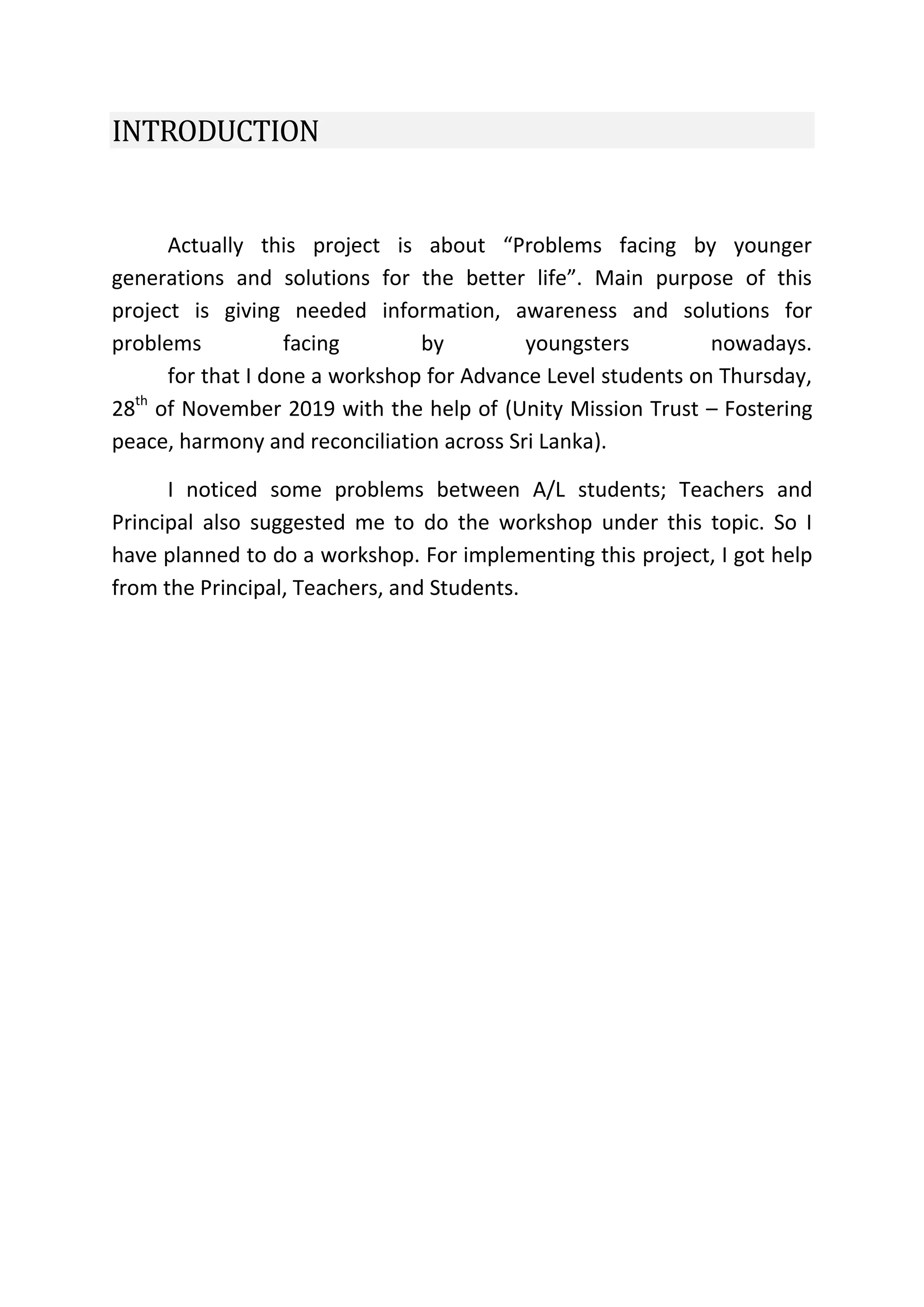 INTRODUCTION
Actually this project is about “Problems facing by younger
generations and solutions for the better life”. Main purpose of this
project is giving needed information, awareness and solutions for
problems facing by youngsters nowadays.
for that I done a workshop for Advance Level students on Thursday,
28th
of November 2019 with the help of (Unity Mission Trust – Fostering
peace, harmony and reconciliation across Sri Lanka).
I noticed some problems between A/L students; Teachers and
Principal also suggested me to do the workshop under this topic. So I
have planned to do a workshop. For implementing this project, I got help
from the Principal, Teachers, and Students.
 