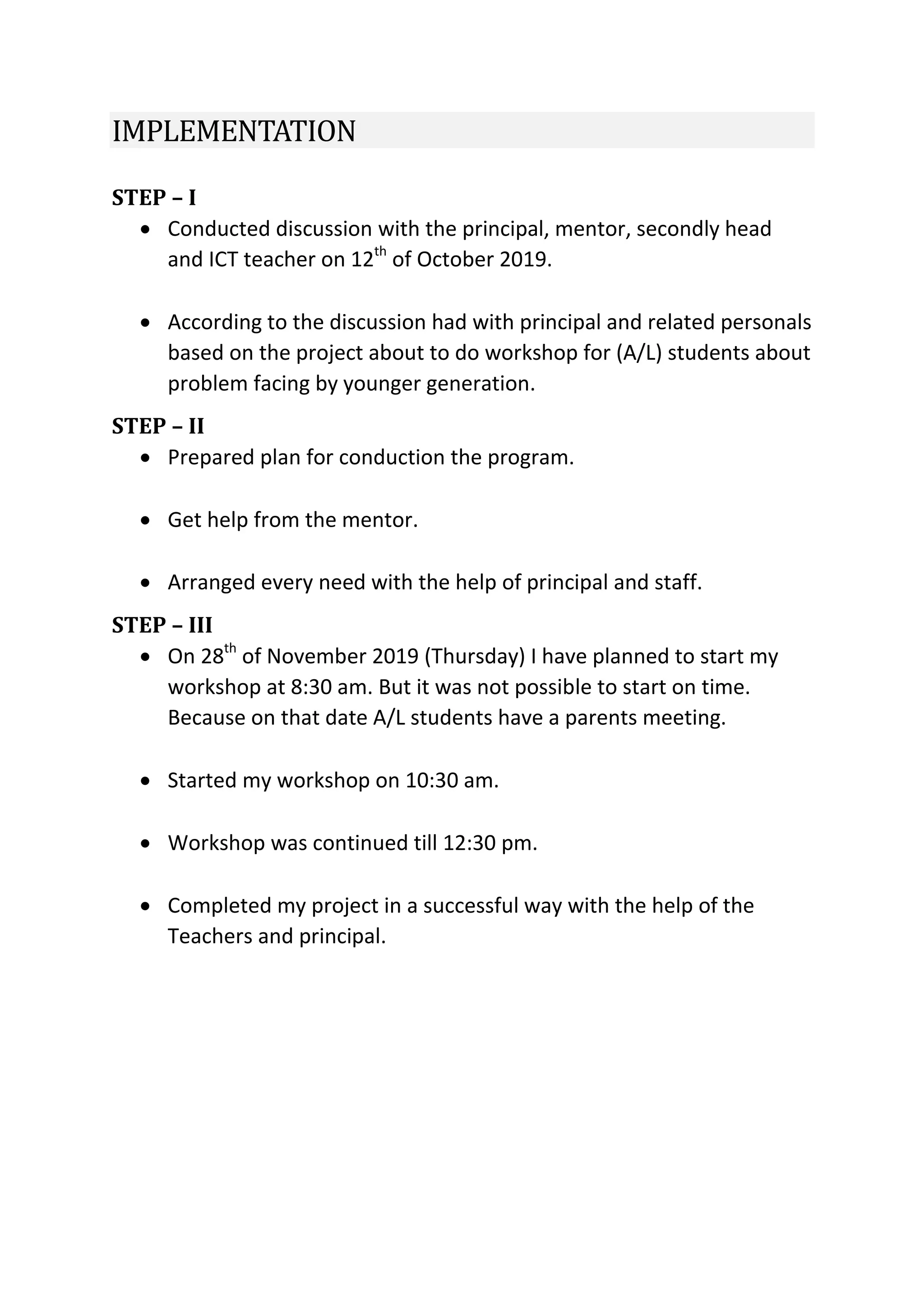 IMPLEMENTATION
STEP – I
 Conducted discussion with the principal, mentor, secondly head
and ICT teacher on 12th
of October 2019.
 According to the discussion had with principal and related personals
based on the project about to do workshop for (A/L) students about
problem facing by younger generation.
STEP – II
 Prepared plan for conduction the program.
 Get help from the mentor.
 Arranged every need with the help of principal and staff.
STEP – III
 On 28th
of November 2019 (Thursday) I have planned to start my
workshop at 8:30 am. But it was not possible to start on time.
Because on that date A/L students have a parents meeting.
 Started my workshop on 10:30 am.
 Workshop was continued till 12:30 pm.
 Completed my project in a successful way with the help of the
Teachers and principal.
 