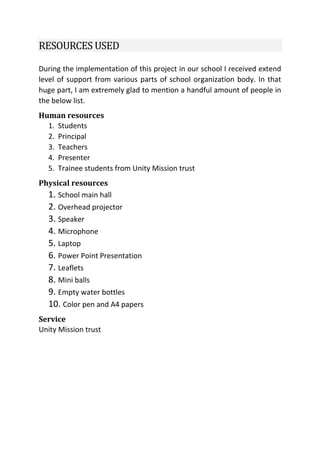 RESOURCES USED
During the implementation of this project in our school I received extend
level of support from various parts of school organization body. In that
huge part, I am extremely glad to mention a handful amount of people in
the below list.
Human resources
1. Students
2. Principal
3. Teachers
4. Presenter
5. Trainee students from Unity Mission trust
Physical resources
1. School main hall
2. Overhead projector
3. Speaker
4. Microphone
5. Laptop
6. Power Point Presentation
7. Leaflets
8. Mini balls
9. Empty water bottles
10. Color pen and A4 papers
Service
Unity Mission trust
 