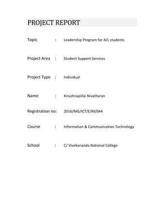 PROJECT REPORT
Topic : Leadership Program for A/L students
Project Area : Student Support Services
Project Type : Individual
Name : Kirushnapillai Nivatharan
Registration no: 2016/MG/ICT/E/M/044
Course : Information & Communication Technology
School : C/ Vivekananda National College
 