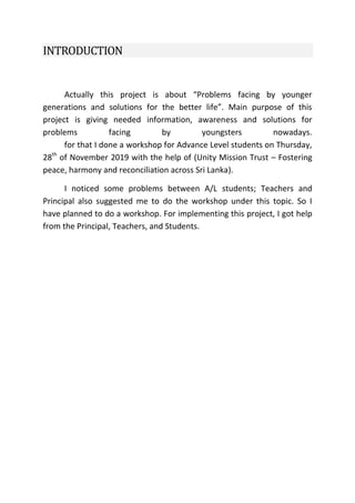 INTRODUCTION
Actually this project is about “Problems facing by younger
generations and solutions for the better life”. Main purpose of this
project is giving needed information, awareness and solutions for
problems facing by youngsters nowadays.
for that I done a workshop for Advance Level students on Thursday,
28th
of November 2019 with the help of (Unity Mission Trust – Fostering
peace, harmony and reconciliation across Sri Lanka).
I noticed some problems between A/L students; Teachers and
Principal also suggested me to do the workshop under this topic. So I
have planned to do a workshop. For implementing this project, I got help
from the Principal, Teachers, and Students.
 