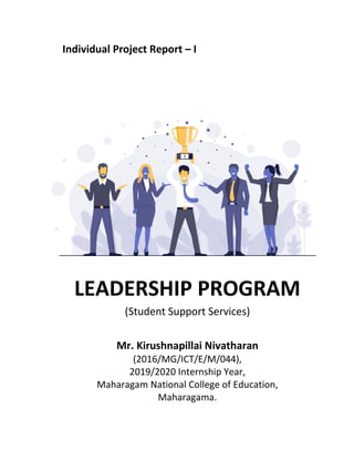 Individual Project Report – I
LEADERSHIP PROGRAM
(Student Support Services)
Mr. Kirushnapillai Nivatharan
(2016/MG/ICT/E/M/044),
2019/2020 Internship Year,
Maharagam National College of Education,
Maharagama.
 