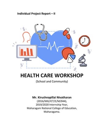 Individual Project Report – II
HEALTH CARE WORKSHOP
(School and Community)
Mr. Kirushnapillai Nivatharan
(2016/MG/ICT/E/M/044),
2019/2020 Internship Year,
Maharagam National College of Education,
Maharagama.
 