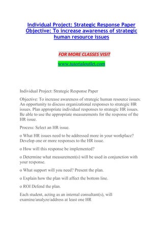 Individual Project: Strategic Response Paper
Objective: To increase awareness of strategic
human resource issues
FOR MORE CLASSES VISIT
www.tutorialoutlet.com
Individual Project: Strategic Response Paper
Objective: To increase awareness of strategic human resource issues.
An opportunity to discuss organizational responses to strategic HR
issues. Plan appropriate individual responses to strategic HR issues.
Be able to use the appropriate measurements for the response of the
HR issue.
Process: Select an HR issue.
o What HR issues need to be addressed more in your workplace?
Develop one or more responses to the HR issue.
o How will this response be implemented?
o Determine what measurement(s) will be used in conjunction with
your response.
o What support will you need? Present the plan.
o Explain how the plan will affect the bottom line.
o ROI Defend the plan.
Each student, acting as an internal consultant(s), will
examine/analyze/address at least one HR
 
