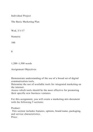 Individual Project
The Basic Marketing Plan
Wed, 3/1/17
Numeric
100
0
1,200–1,500 words
Assignment Objectives
Demonstrate understanding of the use of a broad set of digital
communication tools.
Determine the use of available tools for integrated marketing on
the internet.
Assess which tools should be the most effective for promoting
their specific new business ventures.
For this assignment, you will create a marketing mix document
with the following 5 sections:
Product:
This section includes features, options, brand name, packaging,
and service characteristics.
Price:
 