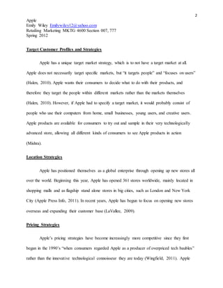 2
Apple
Emily Wiley Emilywiley12@yahoo.com
Retailing Marketing MKTG 4600 Section 007, 777
Spring 2012
Target Customer Profiles and Strategies
Apple has a unique target market strategy, which is to not have a target market at all.
Apple does not necessarily target specific markets, but “it targets people” and “focuses on users”
(Halen, 2010). Apple wants their consumers to decide what to do with their products, and
therefore they target the people within different markets rather than the markets themselves
(Halen, 2010). However, if Apple had to specify a target market, it would probably consist of
people who use their computers from home, small businesses, young users, and creative users.
Apple products are available for consumers to try out and sample in their very technologically
advanced store, allowing all different kinds of consumers to see Apple products in action
(Mishra).
Location Strategies
Apple has positioned themselves as a global enterprise through opening up new stores all
over the world. Beginning this year, Apple has opened 361 stores worldwide, mainly located in
shopping malls and as flagship stand alone stores in big cities, such as London and New York
City (Apple Press Info, 2011). In recent years, Apple has begun to focus on opening new stores
overseas and expanding their customer base (LaVallee, 2009).
Pricing Strategies
Apple’s pricing strategies have become increasingly more competitive since they first
began in the 1990’s “when consumers regarded Apple as a producer of overpriced tech baubles”
rather than the innovative technological connoisseur they are today (Wingfield, 2011). Apple
 