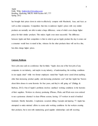 3
Apple
Emily Wiley Emilywiley12@yahoo.com
Retailing Marketing MKTG 4600 Section 007, 777
Spring 2012
has brought their prices down in order to effectively compete with Macintosh, Asus, and Acer, as
well as other companies. Competition that tries to undercut Apple’s prices with very similar
products are normally not able to make a large difference, some of which even charge higher
prices for their similar products. This makes Apple even more successful. The difference
between Apple and their competition is that in order to get an Apple product the day it comes out
a consumer would have to stand in line, whereas for the other products there will not be a line,
but often charge higher prices.
Current Problems
Steve jobs once said at a conference that he thinks “Apple does one of the best jobs of any
companies in our industry, and maybe in any industry, of understanding the working conditions
in our supply chain” while two former employees stated that “Apple never cared about anything
other than increasing product quality and decreasing production cost” and that Apple has “known
about labor abuses in some factories for four years, and they’re still going on” (Duhigg &
Barboza, 2012). One of Apple’s problems involves unethical working conditions in the factories
of their suppliers. Workers in a factory producing IPhones, IPads, and IPods were even ordered
to use a poisonous chemical to clean IPhone screens, leaving 137 workers in need of medical
treatment. Shortly thereafter, 2 explosions occurred, killing 4 people and injuring 77. Apple has
attempted to make minimal efforts to create safer working conditions for the workers creating
their products, but is torn with maintaining good supplier relationships and still receiving
 