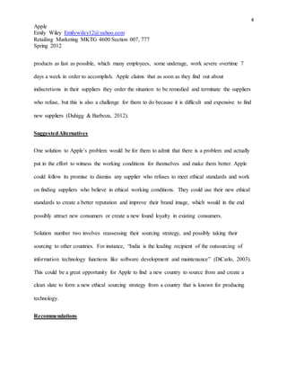 4
Apple
Emily Wiley Emilywiley12@yahoo.com
Retailing Marketing MKTG 4600 Section 007, 777
Spring 2012
products as fast as possible, which many employees, some underage, work severe overtime 7
days a week in order to accomplish. Apple claims that as soon as they find out about
indiscretions in their suppliers they order the situation to be remedied and terminate the suppliers
who refuse, but this is also a challenge for them to do because it is difficult and expensive to find
new suppliers (Duhigg & Barboza, 2012).
SuggestedAlternatives
One solution to Apple’s problem would be for them to admit that there is a problem and actually
put in the effort to witness the working conditions for themselves and make them better. Apple
could follow its promise to dismiss any supplier who refuses to meet ethical standards and work
on finding suppliers who believe in ethical working conditions. They could use their new ethical
standards to create a better reputation and improve their brand image, which would in the end
possibly attract new consumers or create a new found loyalty in existing consumers.
Solution number two involves reassessing their sourcing strategy, and possibly taking their
sourcing to other countries. For instance, “India is the leading recipient of the outsourcing of
information technology functions like software development and maintenance” (DiCarlo, 2003).
This could be a great opportunity for Apple to find a new country to source from and create a
clean slate to form a new ethical sourcing strategy from a country that is known for producing
technology.
Recommendations
 