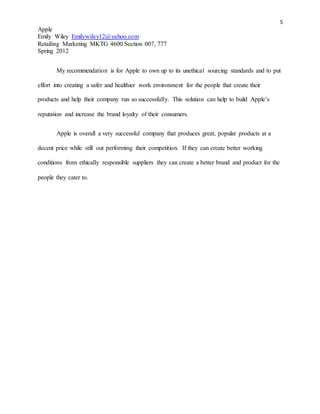 5
Apple
Emily Wiley Emilywiley12@yahoo.com
Retailing Marketing MKTG 4600 Section 007, 777
Spring 2012
My recommendation is for Apple to own up to its unethical sourcing standards and to put
effort into creating a safer and healthier work environment for the people that create their
products and help their company run so successfully. This solution can help to build Apple’s
reputation and increase the brand loyalty of their consumers.
Apple is overall a very successful company that produces great, popular products at a
decent price while still out performing their competition. If they can create better working
conditions from ethically responsible suppliers they can create a better brand and product for the
people they cater to.
 