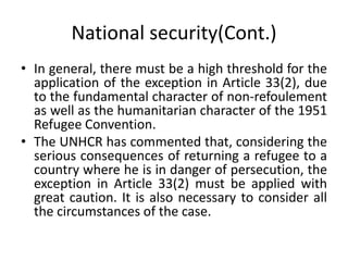 National security(Cont.)
• In general, there must be a high threshold for the
application of the exception in Article 33(2), due
to the fundamental character of non-refoulement
as well as the humanitarian character of the 1951
Refugee Convention.
• The UNHCR has commented that, considering the
serious consequences of returning a refugee to a
country where he is in danger of persecution, the
exception in Article 33(2) must be applied with
great caution. It is also necessary to consider all
the circumstances of the case.
 