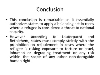 Conclusion
• This conclusion is remarkable as it essentially
authorizes states to apply a balancing act in cases
where a refugee is considered a threat to national
security.
• However, according to Lauterpacht and
Bethlehem, states must comply strictly with the
prohibition on refoulement in cases where the
refugee is risking exposure to torture or cruel,
inhuman or degrading treatment or any risk
within the scope of any other non-derogable
human right.
 