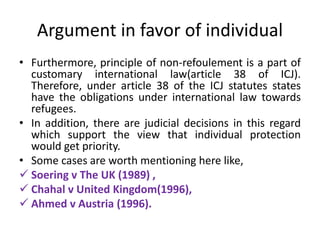 Argument in favor of individual
• Furthermore, principle of non-refoulement is a part of
customary international law(article 38 of ICJ).
Therefore, under article 38 of the ICJ statutes states
have the obligations under international law towards
refugees.
• In addition, there are judicial decisions in this regard
which support the view that individual protection
would get priority.
• Some cases are worth mentioning here like,
 Soering v The UK (1989) ,
 Chahal v United Kingdom(1996),
 Ahmed v Austria (1996).
 