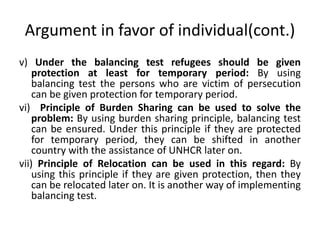 Argument in favor of individual(cont.)
v) Under the balancing test refugees should be given
protection at least for temporary period: By using
balancing test the persons who are victim of persecution
can be given protection for temporary period.
vi) Principle of Burden Sharing can be used to solve the
problem: By using burden sharing principle, balancing test
can be ensured. Under this principle if they are protected
for temporary period, they can be shifted in another
country with the assistance of UNHCR later on.
vii) Principle of Relocation can be used in this regard: By
using this principle if they are given protection, then they
can be relocated later on. It is another way of implementing
balancing test.
 