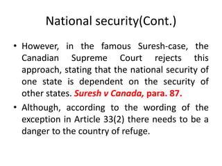 National security(Cont.)
• However, in the famous Suresh-case, the
Canadian Supreme Court rejects this
approach, stating that the national security of
one state is dependent on the security of
other states. Suresh v Canada, para. 87.
• Although, according to the wording of the
exception in Article 33(2) there needs to be a
danger to the country of refuge.
 