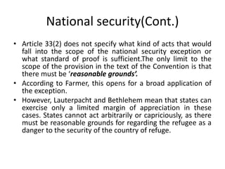 National security(Cont.)
• Article 33(2) does not specify what kind of acts that would
fall into the scope of the national security exception or
what standard of proof is sufficient.The only limit to the
scope of the provision in the text of the Convention is that
there must be ‘reasonable grounds’.
• According to Farmer, this opens for a broad application of
the exception.
• However, Lauterpacht and Bethlehem mean that states can
exercise only a limited margin of appreciation in these
cases. States cannot act arbitrarily or capriciously, as there
must be reasonable grounds for regarding the refugee as a
danger to the security of the country of refuge.
 