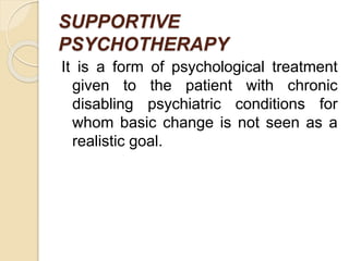 SUPPORTIVE
PSYCHOTHERAPY
It is a form of psychological treatment
given to the patient with chronic
disabling psychiatric conditions for
whom basic change is not seen as a
realistic goal.
 