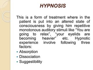 HYPNOSIS
This is a form of treatment where in the
patient is put into an altered state of
consciousness by giving him repetitive
monotonous auditory stimuli like “You are
going to relax”, “your eyelids are
becoming heavier” etc. Hypnotic
experience involve following three
factors:
 Absorption
 Dissociation
 Suggestibility
 