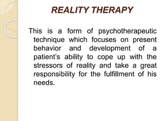 REALITY THERAPY
This is a form of psychotherapeutic
technique which focuses on present
behavior and development of a
patient’s ability to cope up with the
stressors of reality and take a great
responsibility for the fulfillment of his
needs.
 