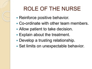 ROLE OF THE NURSE
 Reinforce positive behavior.
 Co-ordinate with other team members.
 Allow patient to take decision.
 Explain about the treatment.
 Develop a trusting relationship.
 Set limits on unexpectable behavior.
 