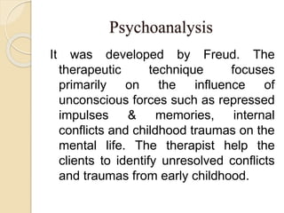 Psychoanalysis
It was developed by Freud. The
therapeutic technique focuses
primarily on the influence of
unconscious forces such as repressed
impulses & memories, internal
conflicts and childhood traumas on the
mental life. The therapist help the
clients to identify unresolved conflicts
and traumas from early childhood.
 