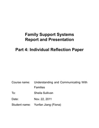 Family Support Systems
         Report and Presentation

  Part 4: Individual Reflection Paper




Course name:    Understanding and Communicating With
                Families
To:             Sheila Sullivan

Date:           Nov. 22, 2011
Student name:   Yunfan Jiang (Fiona)
 