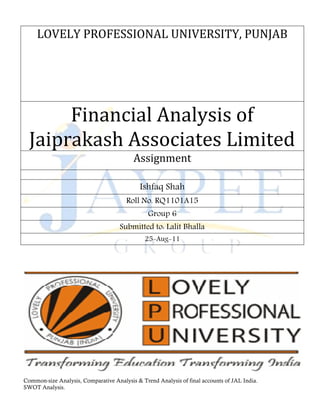 LOVELY PROFESSIONAL UNIVERSITY, PUNJAB




       Financial Analysis of
  Jaiprakash Associates Limited
                                          Assignment

                                             Ishfaq Shah
                                       Roll No. RQ1101A15
                                                Group 6
                                     Submitted to: Lalit Bhalla
                                               25-Aug-11




Common-size Analysis, Comparative Analysis & Trend Analysis of final accounts of JAL India.
SWOT Analysis.
 