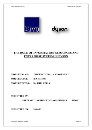THE ROLE OF INFORMATION RESOURCES AND ENTERPRISE SYSTEM IN DYSON MODULE NAME:INTERNATIONAL MANAGEMENT MODULE CODE: BSNMIM001 MODULE TUTOR: Dr. PHIL KELLY SUBMITTED BY:  SREERAG THAZHISSERY GANGADHARAN         393609 SUBMITTED ON:     20-04-09 Executive Summary Dyson Limited is a domestic appliance manufacturing company headquartered in the UK. Their product range includes vacuum cleaners, washing machines and hand driers. This report provides a brief discussion on Dyson considering the importance of information resources and Enterprise Systems in the present corporate world. The effect of information resources and information technology on the value chain and how it helps to achieve a sustainable competitive advantage is being discussed in the first part of the report. The second part of the report deals with the need of an Enterprise System in Dyson and how it integrate the key business process by allowing a free flow of information in the organization. Finally, in the third part, the implementation methods of Enterprise Systems are analysed and suggestions are made on which method is to be selected. Introduction Dyson Limited is an electric domestic appliance manufacturing company headquartered in the UK, and founded in 1993 by Sir James Dyson. Their products include vacuum cleaners, washing machines and hand driers. Initially, all Dyson vacuum cleaners and washing machines were made in England. In 2002, the company transferred vacuum cleaner production to Malaysia keeping the Research and Development (R&D) operations at the firm’s base in Malmesbury, Wiltshire. Dyson always comes out with products that use better technology, better design and better engineering for which they charge premium prices to fund research and development to help bring out more products. According to Dyson, ‘Manufacturing goes beyond making things in the factory. For us, assembly comes at the very end of a long period of research, design and development.’  The report discusses about the significance of information resources and Enterprise Systems (ES) in the context of Dyson. The report is divided into three parts and the first part explains how information resources provide sustainable competitive advantage. According to Barney (1991), a firm is said to have sustainable competitive advantage when it implements a value creating strategy different to its competitors and when this strategy become unable to imitate. Value chain is used to analyse the importance of information resources and information technology in Dyson. The second and third part of the report deals with the acquisition and implementation of an Enterprise System (ES). Enterprise system is a comprehensive package of software solutions which seek to integrate the complete range of business processes and functions in order to present a holistic view of the business from a single information and IT architecture (Klaus et al., 2000). The enterprise system provides end-to-end connectivity and thus enable the company to enhance their manufacturing performance (Palaniswamy, R. and Frank, T., 2000).Various advantages and challenges of enterprise system are discussed.  The report concludes with suggestions on the methods to be selected for the implementation of an enterprise system.   Information resources – a source of sustainable competitive advantage After the ‘Knowledge Economy’ in the 1990s; the business world, presently, is in the era of ‘Intangible Economy’. Eustace (2003) discusses about the shift of corporate value system from the physical assets towards the intangible assets. In the present era, sustainable competitive advantage can be derived from ‘hard’ and ‘soft’ assets which in turn is the technology and information resources. The current world business activities are fuelled by the growing realisation that the strategic use of information can enable a firm to improve how it meets the needs of global products and customers (King and Sethi, 1999). It is becoming increasingly important to be able to integrate demand and consumer-led information along with the operations within the organization (Sharif et al., 2007). According to Kelly (2009), Information Resource Management (IRM) helps managers assess and exploit their information assets for business development. Information resources can be explored mainly by focusing on data, information, knowledge and wisdom (DIKW). Data is regarded with raw facts while information is the summarization of data. Knowledge is the understanding, awareness or familiarity acquired through education or experience. Knowledge along with experience and cognitive abilities comprises wisdom and unlike other information resources, this can only be found in people. Dyson is operating nearly in 50 countries and an effective management of information resources is vital for their consistent performance. They need to clearly understand what all are their critical success factors in order to determine what all information they need.   Moreover, they need to ensure a smooth information interchange between the factory in Malaysia and R&D in UK, as information flow is a major differentiator for every business (Gates cited in Kelly 2009: 358). They need to be clear in how people receive and share information as it depends upon the cultural factors and structural conditions of various nationalities and organization itself. Information and knowledge management strategy in Dyson should reflect their competitive strategy; how they create value for the customers, how that value supports an economic model, and how the company’s people deliver on the value and the economics (Hansen et al., 1999). The basic tool for understanding the influence of information resources on any organization is the value chain. Value chain divides the company’s activities into technologically and economically distinct activities it performs to do business. Therefore, it is a chain of value adding activities, where value ‘is measured by the amount that buyers are willing to pay for a product or service’ (Porter and Millar, 1985). Because every activity in an organization involves the creation, processing and communication of information, information technology has an important role in the value chain (Porter 2001). Porter and Millar (1985) point out the spreading of information technology in the value chain and transforming the way value chain is being performed and the nature of linkages between them. There is a physical and an information-processing component for each value activity and all these value activities create and use information of some kind. A major challenge Dyson facing is the co-ordination of these information that is scattered in Malaysia and UK in order to enhance company’s competitive advantage (Govindarajan and Gupta, 2001).  Decision-making, possibly the most important of all managerial activities, depends on the availability of suitable information.  Exhibit I shows the impact of information and information technology in Dyson’s value chain.         Support ActivitiesFirmInfrastructureStructuring and planningHuman ResourceManagementUp-to-date employee detailsTechnologyDevelopmentmarginHelps in R&D, which is the key operationProcurementOn-line availability of partsPrimary ActivitiesInbound logisticsConnected with suppliers, so that they can readily meet the needsOperationsAvoiding unwanted operations and thus enhance the flexibilityOutbound logisticsFast and direct link to distributors all over the worldMarketing & SalesElectronic market researchServiceEffective after sales services and can also provide feedback to operations Exhibit I: Information resource effects on Dyson value chain (source: modified from Porter and Millar (1985)) Cost and differentiation are the key factors for creating sustainable competitive advantage. Dyson can cut down the cost dramatically by the effective management of information system. Information technology is a powerful and efficient tool to reduce the documenting cost and can help in easy accessibility of information in various sections of the organization. Dyson has already differentiated them in the present market, and information technology can help them enhance on this. These imply the need of an Enterprise System (ES) in the organization so that it can bring together the scattered information and speed up information interchange. Thus by the central management of information resources, Dyson could be benefitted by the reusability and sharing of the same.  Dyson should not isolate their information and knowledge management in functional departments as it might risk the benefits that could be achieved by efficient spreading of the same throughout the organization (Hansen et al., 1999). According to Kelly (2009), ‘information and knowledge strategy should support (‘fit’) the organizational strategy’. Effective management of information resources makes value chain management much more efficient and can help Dyson to co-ordinate, schedule and control the operations, and delivers better products and services to the customers.  Enterprise Systems For an organization to be effective, it must adjust its design and structure in accordance to the changes in the environment, technology and other contextual factors (Contingency theory). This change is a continuous process of experimentation and adaptation, aimed at matching an organization’s capabilities to the demands of a dynamic and uncertain environment (Kelly, 2009). Drucker (1994) suggests each organization to develop a self- challenging behaviour to each of its products, policies and distribution systems. For this Dyson need to adapt a Business Process Re-engineering (BPR) method; that is, to fundamentally or radically redesigns processes ‘through the application of enabling technology’ to gain drastic improvements in the critical contemporary measures of performance, inspired from a new mission, such as cost, process efficiency, effectiveness, productivity and quality (Kelly, 2009). And hence the acquisition of an Enterprise System is definitely a good idea. The R&D department of Dyson is in UK, the factory is in Malaysia and it operates in nearly 50 countries, and these results in a fragmented operation in the organization. The information is spread across dozens of separate computer systems (legacy systems). Presently, the company is like a bunch of individual units and their headquarters, each having different platform of information system. ‘If a company’s systems are fragmented, its business is fragmented’ (Davenport, 1998). Enterprise Resource Planning (ERP) systems solve this problem by providing a standard platform and by collecting data from various key business processes and storing the data in a single comprehensive data repository to be used by all parts of the business (Laudon and Laudon, 2002). All the functional entities of Dyson such as Engineering, Manufacturing, Operations, Finance, Sales, Marketing, Human Resources, Legal, Logistics and any other supporting entity could be incorporated into the ES. The enterprise system can also be expanded to include partners, suppliers, and vendors which are the periphery elements of the enterprise structure (Stephenson and Sage, 2007). The ERP is thus a complete flexible business solution. According to Davenport (1998), an Enterprise System streamlines a company’s data flows and provides management with direct access to the real-time operating information. This can dramatically influence the productivity and speed. On the other hand, they also involve the centralization of control over information and the standardization of processes and thus allow Dyson to minimise excess manufacturing capacity and reduce both component and finished goods inventory. This will have a positive impact on the management structure of Dyson by creating a flatter, more flexible and more democratic organizational behaviour. Moreover, the sharing of information cuts cost, because it helps reduce redundancies and eliminates errors by providing smoother communication and better visibility across the organization (Dredden and Bergdolt, 2007). Enterprise systems help in data reusability. Further, it translates into less rework, better decision making, and gets products to the customers faster and more efficiently. Thus along with the inventory levels, labour and distribution expenditures can also be reduced, and the company can expect the system will reduce the annual operating cost. Laudon and Laudon (2002) discuss about the beneficial changes an ES bring to the four dimensions of business. Firm Structure of an organization is being supported by an ES to create a more disciplined organizational culture. It also supports the Management by improving the reporting and decision making processes. ES promise to create a single, integrated repository that gathers data on all business processes and thus provides a uniform platform for the Technology. And finally, it enhances the Business by more efficient operations and customer driven business processes. It achieves this by integrating the discrete operations in the organization. Thus an ES would allow Dyson to better position its products and services against the competition (Stephenson and Sage, 2007). Better product positioning eventually leads to increased market share for the company. Dyson should conduct a preliminary analysis and should develop a plan for ES acquisition and implementation (Beheshti, 2006). The general acquisition process of an ES starts with the Initiation process (Kelly, 2009). It could be from a failure or to capture an opportunity. In Dyson, the initiation is to build up on their market shares, unify the information resources platforms and to centralise the management structure. A cost benefit analysis (CBA) will be helpful for the Feasibility Study. Exhibit II shows the cost benefit analysis of implementing an ES in Dyson. This is done in order to justify and secure funding for the project. Searching is the next step in acquisition process. A request for information (RFI) or a request for proposals (RFP) might be used for this step. A RFP is more suitable for Dyson as it identify the possible solutions and covers a detailed report on the product and thus helps to determine if the ES can meet the organization’s specific requirements. Competitive Tendering Process and Systems or Developer Selection are the final steps where the decision is made on which vendor is to be selected for the ES development.  COSTSBENEFITSTANGIBLEINTANGIBLEHardwareSoftwareServicesPersonnel – Consultants, Staff                training    Increased ProductivityReduce operational costsReduced annual costsIncreased market shareData reusability Controlled inventory levelIncreased asset utilizationBetter information flowImproved decision makingImproved resource controlHigher client satisfactionBetter corporate image Exhibit II: Cost Benefit Analysis of implementing an ES in Dyson Dyson should not view the ES project as a technology initiative; rather they should take it as an opportunity to take a fresh look at the company’s strategy and organizational structure (Davenport, 1998). They should also be aware of the challenges and difficulties associated with the enterprise system. Being a system that is going to effect the entire organization, an enterprise system is a very complex and large system and is very expensive. Extra care is to be taken on the acquisition and implementation as it is a long term investment and is difficult to change and modify (Trott and Hoecht, 2004). Over-reliance on the ERP providers is another drawback of the enterprise systems. The inflexibility of the system is another problem. If an ERP is not compatible with the way the company does business, the company lose a better way of performing a key business process; that is, the business often must be modified to fit the system (Laudon and Laudon, 2002). But as Davenport (1998) states, ‘the long-term productivity and connectivity gains created by ES are often so compelling that not adopting one is out of the question.’ Implementation of an Enterprise System The previous section of the report discusses about enterprise systems and shows how they help integrate organizations and their functions to serve all of the various organizational needs. Enterprise systems enable different operational departments to share information and communicate with each other more efficiently and effectively. This section of the report deals with the implementation of ES in Dyson. Installing an ES requires large investments of money, time and expertise. According to Davenport (1998), Enterprise Systems can deliver great rewards, but the risks they carry are equally great. So an understanding of the needs of the organization and business implications is a must before installing an ES. According to Kelly (2009), the implementation of an ES impact upon all managerial sectors of the organization. ES implementation includes hardware and software installation, system configuration, customization, integration, user-training, data migration and testing. Implementation continues until the new system is embedded into the organization. The first thing to make sure in the implementation of an ES is that the time and circumstances in the organisation are highly adequate to assure a strong top management support for the project (Sanchez and Bernal, 2007). The implementation requires commitment from top-level management of Dyson and full employee support. Senior management must provide guidance and keep the organization focused throughout the project (Dredden and Bergdolt, 2007). According to Davenport (1998), the project team should include both business analysts and information technologists, and should be assisted by user representatives from all business units and functions. These users helps ensure that decisions about the system’s configuration are made with the broadest possible understanding of the business. They also play a crucial role in explaining the new system to their respective departments and in training people. There are two fundamental approaches to an ES implementation. One is to acquire an off-the-shelf solution; that is to go for an ERP or Fully Integrated Software (FIS). The second one is to customize the software to meet the needs of the organization; that is to adapt a best of breed (BoB) approach. An ERP system helps in creating a more uniform organization and is a highly efficient system. It also improves the decision making and provides a better control throughout the organization. Some of the well known ERP providers are SAP, PeopleSoft and BAAN. However, an ERP is a generic solution and it often imposes its own logic on the company’s strategy, organization and culture (Davenport, 1998). Best of breed approach is more closely aligned with the business processes of the organization as it is customized according to that. BoB provides greater flexibility and tends to better fit the organizational requirements. BoB can be viewed as an integration of standard software from a variety of vendors.  An ERP system could be implemented using a ‘big bang’ approach, or a phased implementation approach, or a combination of both. ‘Big bang’ approach is compatible with global strategy as it gives high priority to the operational efficiency and standardization. It is centralized and the decision making is concentrated on the head quarters. A well executed ‘big bang’ approach will enable an organization to efficiently transform from its legacy systems to an enterprise wide integrative and standardize system (Madapusi and D’Souza, 2005). Phased approach is best suited to the multinational strategy, by giving priority to differentiation (local responses) in each international location. It is a decentralized system where the national units are typically local and have independently run IT.  A BoB approach is suggested for the implementation of ES in Dyson. BoB is not only more flexible and more aligned to the business process than FIS; but also supports the BPR to a higher degree by facilitating implementation and the management of complexity (Kelly, 2009). Dyson get the flexibility to select IT components on the basis of how well they think they will support the business processes and thereby enhances the enterprise integration and process orientation. They can use standard software from a variety of vendors and can also use custom components in the absence of best in class standard software. Thus they can have the most appropriate software functionality and that in turn is regarded as the strength of BoB. Dyson might use standard ERP as SAP in their Finance, Marketing, Sales and Logistics as these business units are functioning almost similar to many successful organizations all over the world. Being a global company, centralization and standardization is important to Dyson; and hence, a ‘big bang’ approach is suggested to implement SAP in the business units. This can reduce the integration cost and can start functioning effectively if the implementation is carried out in a thorough and careful manner. On the other hand, it might not be a good idea to use ERP in the Engineering (R&D), Manufacturing and Operations as they are the business units that give competitive advantage to Dyson. So a customized approach might be well suited. Although it takes more time and cost than the ERP, this can keep Dyson’s market authority and can help in keeping the sustainable competitive advantage. Moreover, a BoB component can be considered as a stand-alone application and this means an early payback from the project. An FIS can function in its full capacity only after the successful completion of the project. Again, an incremental approach deals with a smaller amount of change, thereby reduces organizational trauma. As Kelly (2009) suggests, business and organizational change necessitates a constructional (white box) perspective; that is, how the system is to be designed and built. Careful deliberation should be the keyword for Dyson in change management. Four options are generally considered when changing over from an old system to the new system: Parallel, Pilot, Phased and Direct cutover. A phased changeover method might suit for Dyson as it supports a sequential introduction of modules. A change management plan should be developed. An inspirational leader like James Dyson can lead his team and company in the right direction and make them feel confident in the change.  The most difficult challenge Dyson might face in the implementation of an ES will be determining what should be common throughout the organization and what should be allowed to vary (Davenport, 1998). Reengineering of the business may be needed to utilize the full potential of ES. Dyson should always remember that a speedy implementation of an ES may be wise move; but a rash implementation is not. Also, data integrity and employee training are vital elements in making an ES implementation successful (Dredden and Bergdolt, 2007). According to Kelly (2009), after the change employees will resign themselves to the fact that change has happened and will adapt themselves to the new requirements. However, Dyson should try to achieve an appropriate fit between their ES systems and international strategies to achieve a better business performance. Conclusion The report has discussed how information resources might provide Dyson with a source of sustainable competitive advantage, the significance of Enterprise System in the present corporate world and suggestions for the acquisition and implementation of an ES in Dyson. The importance of information resources in this ‘Intangible economy’ is studied using the value chain and the report also shows how information and information technology permeates into the value chain. With reference to the contingency theory, the report supports Dyson’s decision of acquisition of the ES. The advantages of ES over legacy systems are discussed and a cost benefit analysis is performed to analyze the after effects. Different approaches for the implementation of ES has analysed and a BoB method is suggested. A ‘big bang approach’ is put forward for certain business units and customized systems are recommended for the key business parts. A phased changeover strategy might be adapted by the change management for transforming from the legacy systems to the ES. The challenges Dyson might face in this transformation and implementation is also discussed. Finally, the report suggests, Dyson should plan their ES configuration in such a way to ensure that they are compatible and aligned with the international strategy of the company References Barney, J. (1991), ‘Firm Resources and Sustained Competitive Advantage’, Journal of Management, 17(1): 99-120 Beheshti, H. (2006), ‘What managers should know about ERP/ERP II’, Management Research News, 29(4): 184-193 Davenport, T. H. (1998), ‘Putting the Enterprise into the Enterprise System’, Harvard Business Review, (July/August 1998): 121-131 Dredden, G. And Bergdolt, J. C. (2007), ‘Enterprise Resource Planning’, Air Force Journal of Logistics, (Summer 2007) 31(2): 48-52 Drucker, P. (1994), ‘The Theory of Business’, Harvard Business Review, (September/October 1994) 72(5): 95-104 Dyson case study Dyson website - http://www.dyson.co.uk/insidedyson/ accessed on 08/04/09 Eustace, C. (2003), ‘A New Perspective on the Knowledge Value Chain’, Journal of Intellectual Capital’, 4(4): 588-596  Govindarajan, V. and Gupta, A. K. (2001), ‘Building an Effective Global Business Team’, MIT Sloan Management Review, (Summer 2001) 42(4): 63-71 Hansen, M. T., Nohria, N. and Tierney, T. (1999), ‘What’s your strategy for managing knowledge?’, Harvard Business Review, (March/April 1999) 77(2): 106-116  Kelly, P. (2009), ‘International Business and Management’, Cengage, UK King, W. R. and Sethi, V. (1999), ‘An Empirical Assessment of the Organization of Transnational Information Systems’, Journal of Management Information Systems, (Spring 1999) 15(4): 7-28 Klaus, H., Rosemann, M., Grable, S. and Segars, A. (2000), “What is ERP?”, Information Systems Frontiers, 2(2)  Laudon, K. C. and Laudon, J. P. (2002), ‘Management Information Systems: Managing the Digital Firm’, (7th ed.), Prentice-Hall, USA.  Madapusi, A. and D’Souza, D. (2005), ‘Aligning ERP systems with international strategies’, Information Systems Management (Winter 2005) 22(1): 7-17 Palaniswamy, R. and Frank, T. (2000), ‘Enhancing Manufacturing Performance with ERP Systems’, Information Systems Management, (Summer 2000): 43-55 Porter, M. E. (2001), ‘Strategy and Internet’, Harvard Business Review, (March 2001): 63-78 Porter, M. E. and Millar, V. E. (1985), ‘How information gives you competitive advantage’, Harvard Business Review, (July/August 1985): 149-174 Sanchez, G. N. and Bernal, P. E. (2007), ‘Determination of Critical Success Factors in Implementing an ERP System’, Information Technology for Development, 13(3): 293-309 Sharif, A. M., Irani, Z. and Lloyd, D. (2007), ‘Information Technology and Performance Management for Build-To-Order Supply Chain’, International Journal of Operations and Production Management, 27(11): 1235-1253 Stephenson, S. V. and Sage, A. P. (2007), ‘Architecting for Enterprise Resource Planning’, Information Knowledge Systems Management 6 (2007): 81-121 Trott, P. and Hoecht, A. (2004), ‘Enterprise Resource Planning and the Price of Efficiency’, Technology Analysis and Strategic Management, (September 2004) 16(3): 3367-379 