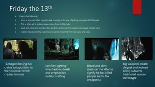 Friday the 13th
 I learnt the following:
 - there is one man often trying to seek revenge, so his way of getting revenge is to kill people
 - This is often set in isolated areas, where there is little help
 - weak and vulnerable females often die first, reinforcing the negative stereotype females have
 - realistic blood and dirty costumes are used to make the film more gory and scary
Teenagers having fun
crates juxtaposition to
the voiceover which
creates tension
Low key lighting
foreshadows death
and emphasises
isolated setting
Blood and dirty
mask on the killer to
signify he has killed
people and is the
antagonist
Big weapons create
disgust and woman
killing subverts
traditional woman
stereotype
 