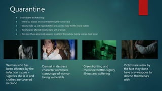 Quarantine
 I have learnt the following:
 - there is a disease or virus threatening the human race
 - bloody make up and ripped clothes are used to make the film more realistic
 - the character affected mostly starts with a female
 - they don't have advanced weapons to defend themselves, making scenes more tense
Woman who has
been affected by the
infection is pale –
signifies she is ill and
clothes are covered
in blood
Damsel in destress
character reinforces
stereotype of woman
being vulnerable
Green lighting and
medicine bottles signify
illness and suffering
Victims are weak by
the fact they don’t
have any weapons to
defend themselves
with
 