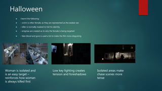 Halloween
 i learnt the following:
 - victim is often female, as they are represented as the weaker sex
 - killer is normally masked to hid his identity
 - enigmas are created as to why the female is being targeted
 - fake blood and gore is used a lot to make the film more disgusting
Woman is isolated and
is an easy target –
reinforces how woman
is always killed first
Low key lighting creates
tension and foreshadows
Isolated areas make
chase scenes more
tense
 
