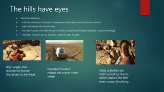 The hills have eyes
 I learnt the following:
 - it fits the convention of being in a isolated area, where there aren’t any humans around
 - Killers are masked and not all human
 - the male characters are often heroes in this film as they help the female characters – positive stereotype
 - characters intension was for a holiday, similar to Friday the 13th
High angle shot
represents human
characters to be weak
Deserted located
makes the scene more
tense
Daily activities are
interrupted by horror,
which makes the film
even more disturbing
 