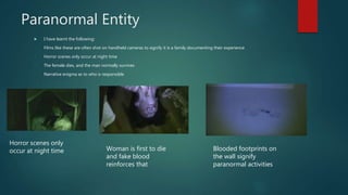 Paranormal Entity
 I have learnt the following:
- Films like these are often shot on handheld cameras to signify it is a family documenting their experience
- Horror scenes only occur at night time
- The female dies, and the man normally survives
- Narrative enigma as to who is responsible
Horror scenes only
occur at night time Woman is first to die
and fake blood
reinforces that
Blooded footprints on
the wall signify
paranormal activities
 