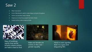 Saw 2
 What I have learnt:
 A lot of fake blood Is used to create disgust and gore throughout
 Victims can be either male or female
 Enigmas as to why those people have been chosen
 Isolated setting makes escaping harder
Map of buildings
signify how secret
location where victims
are held is hard to find
Male and female are
victims in this case –
gender equality
Hand in oven signifies
that it is a gory and
disgusting film
 