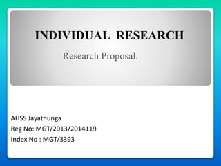 INDIVIDUAL RESEARCH
AHSS Jayathunga
Reg No: MGT/2013/2014119
Index No : MGT/3393
Research Proposal.
 