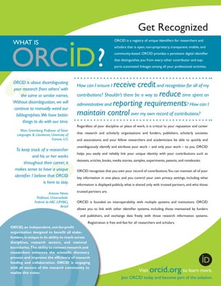 Get Recognized
ORCID is a registry of unique identifiers for researchers and

WHAT IS

scholars that is open, non-proprietary, transparent, mobile, and
community-based. ORCID provides a persistent digital identifier
that distinguishes you from every other contributor and supports automated linkages among all your professional activities.

ORCID is about disambiguating
your research from others’ with
the same or similar names.
Without disambiguation, we will
continue to manually weed our
bibliographies.We have better
things to do with our time.
Marc Greenberg, Professor of Slavic
Languages & Literatures, University of
Kansas, U.S.

To keep track of a researcher
and his or her works
throughout their career, it
makes sense to have a unique
identifier. I believe that ORCID
is here to stay.
Antonio Neves
Professor, Universidade
Federal do ABC (UFABC),
Brazil

receive credit and recognition for all of my
contributions? Shouldn’t there be a way to reduce time spent on
administrative and reporting requirements? How can I
maintain control over my own record of contributions?
How can I ensure I

Regardless of your discipline or place of work, it is critical to your reputation and career
that research and scholarly organizations and funders, publishers, scholarly societies
and associations, and your fellow researchers and academicians be able to quickly and
unambiguously identify and attribute your work – and only your work – to you. ORCID
helps you easily and reliably link your unique identity with your contributions such as
datasets, articles, books, media stories, samples, experiments, patents, and notebooks.
ORCID recognizes that you own your record of contributions.You can maintain all of your
key information in one place, and you control your own privacy settings, including what
information is displayed publicly, what is shared only with trusted partners, and who those
trusted partners are.
ORCID is founded on interoperability with multiple systems and institutions. ORCID
allows you to link with other identifier systems, including those maintained by funders
and publishers, and exchange data freely with those research information systems.
Registration is free and fast for all researchers and scholars.

ORCID, an independent­ not-for-profit
,
organization designed to benefit all stakeholders, is unique in its ability to reach across
disciplines, research sectors, and national
boundaries. The ability to connect research and
researchers enhances the scientific discovery
process and improves the efficiency of research
funding and collaboration. ORCID is engaging
with all sectors of the research community to
realize this vision.

Visit

orcid.org to learn more.

Join ORCID today and become part of the solution.

 