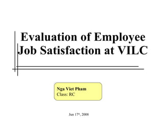 Evaluation of Employee Job Satisfaction at VILC Nga Viet Pham Class: RC Jun 17 th , 2008 