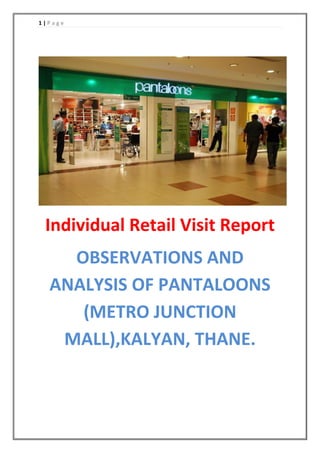 1 | P a g e
Individual Retail Visit Report
OBSERVATIONS AND
ANALYSIS OF PANTALOONS
(METRO JUNCTION
MALL),KALYAN, THANE.
 