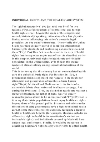 INDIVIDUAL RIGHTS AND THE HEALTHCARE SYSTEM
The “global perspective” you just read was brief for two
reasons. First, a full treatment of international and foreign
health rights is well beyond the scope of this chapter, and
second, historically speaking, international law has played a
limited role in influencing this nation’s domestic legal
principles. As one author commented, “Historically the United
States has been uniquely averse to accepting international
human rights standards and conforming national laws to meet
them.”15(p1156) This fact is no less true in the area of health
rights than in any other major area of law. As described earlier
in this chapter, universal rights to health care are virtually
nonexistent in the United States, even though this stance
renders it almost solitary among industrialized nations of the
world.
This is not to say that this country has not contemplated health
care as a universal, basic right. For instance, in 1952, a
presidential commission stated that “access to the means for
attainment and preservation of health is a basic human
right.”16(p4) Medicaid and Medicare were the fruits of a
nationwide debate about universal healthcare coverage. And
during the 1960s and 1970s, the claim that health care was not a
matter of privilege, but rather of right, was “so widely
acknowledged as almost to be uncontroversial.”17(p389) Nor is
it to say that certain populations do not enjoy healthcare rights
beyond those of the general public. Prisoners and others under
the control of state governments have a right to minimal health
care,18 some state constitutions expressly recognize a right to
health or healthcare benefits (for example, Montana includes an
affirmative right to health in its constitution’s section on
inalienable rights), and individuals covered by Medicaid have
unique legal entitlements. Finally, it would be inaccurate in
describing healthcare rights to only cover rights to obtain health
 