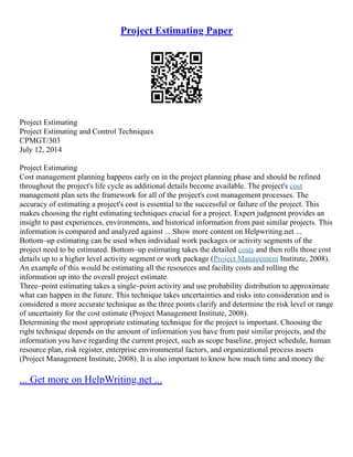 Project Estimating Paper
Project Estimating
Project Estimating and Control Techniques
CPMGT/303
July 12, 2014
Project Estimating
Cost management planning happens early on in the project planning phase and should be refined
throughout the project's life cycle as additional details become available. The project's cost
management plan sets the framework for all of the project's cost management processes. The
accuracy of estimating a project's cost is essential to the successful or failure of the project. This
makes choosing the right estimating techniques crucial for a project. Expert judgment provides an
insight to past experiences, environments, and historical information from past similar projects. This
information is compared and analyzed against ... Show more content on Helpwriting.net ...
Bottom–up estimating can be used when individual work packages or activity segments of the
project need to be estimated. Bottom–up estimating takes the detailed costs and then rolls those cost
details up to a higher level activity segment or work package (Project Management Institute, 2008).
An example of this would be estimating all the resources and facility costs and rolling the
information up into the overall project estimate.
Three–point estimating takes a single–point activity and use probability distribution to approximate
what can happen in the future. This technique takes uncertainties and risks into consideration and is
considered a more accurate technique as the three points clarify and determine the risk level or range
of uncertainty for the cost estimate (Project Management Institute, 2008).
Determining the most appropriate estimating technique for the project is important. Choosing the
right technique depends on the amount of information you have from past similar projects, and the
information you have regarding the current project, such as scope baseline, project schedule, human
resource plan, risk register, enterprise environmental factors, and organizational process assets
(Project Management Institute, 2008). It is also important to know how much time and money the
... Get more on HelpWriting.net ...
 